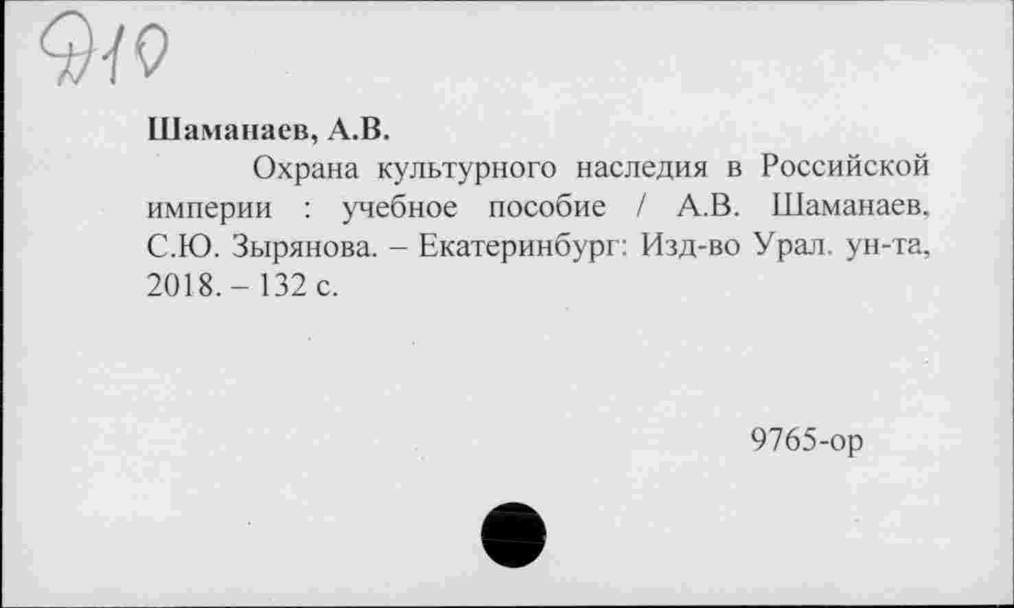 ﻿Шаманаев, А.В.
Охрана культурного наследия в Российской империи : учебное пособие / А.В. Шаманаев. С.Ю. Зырянова. - Екатеринбург: Изд-во Урал, ун-та, 2018.- 132 с.
9765-ор